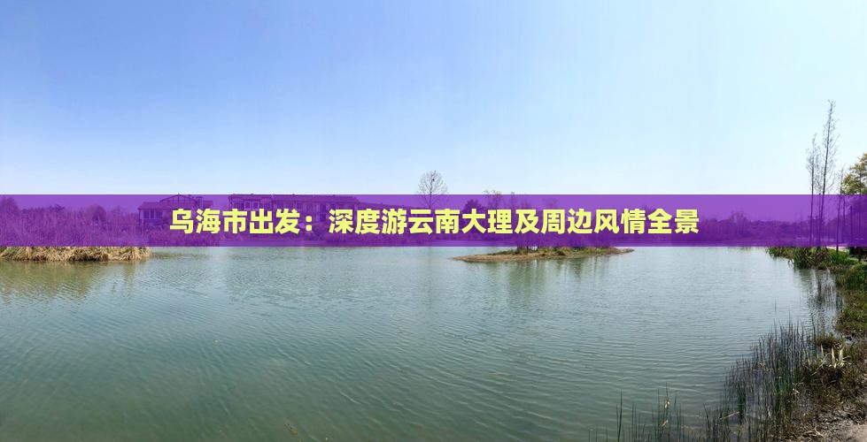 乌海市出发：深度游云南大理及周边风情全景