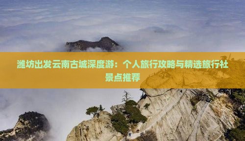 潍坊出发云南古城深度游：个人旅行攻略与精选旅行社景点推荐