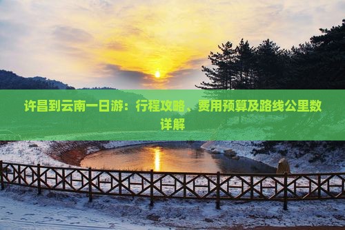 许昌到云南一日游：行程攻略、费用预算及路线公里数详解