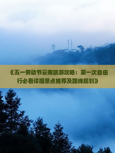 《五一劳动节云南旅游攻略：第一次自由行必看详细景点推荐及路线规划》