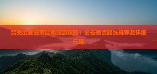 韶关出发云南昆明旅游攻略：必去景点路线推荐及详细行程