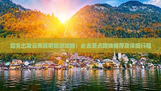 韶关出发云南昆明旅游攻略：必去景点路线推荐及详细行程