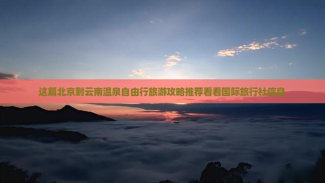 这篇北京到云南温泉自由行旅游攻略推荐看看国际旅行社信息