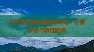 兰州至云南古城旅游攻略：必游景点与精选路线