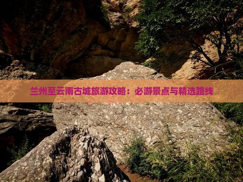 兰州至云南古城旅游攻略：必游景点与精选路线