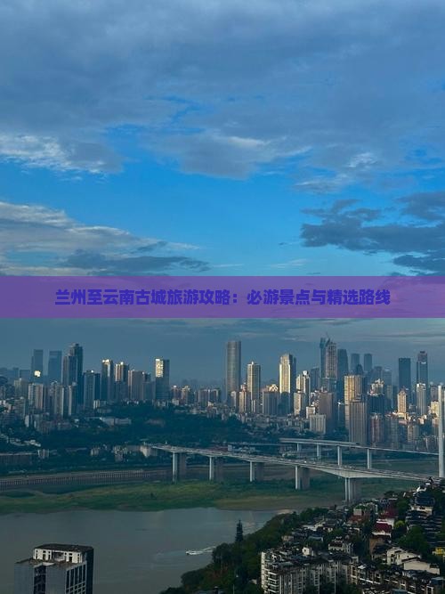 兰州至云南古城旅游攻略：必游景点与精选路线