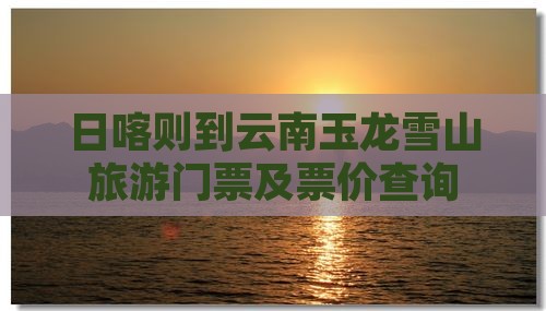 日喀则到云南玉龙雪山旅游门票及票价查询