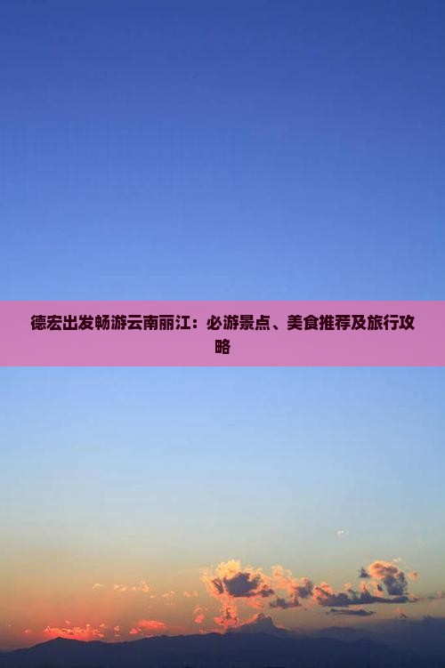 德宏出发畅游云南丽江：必游景点、美食推荐及旅行攻略