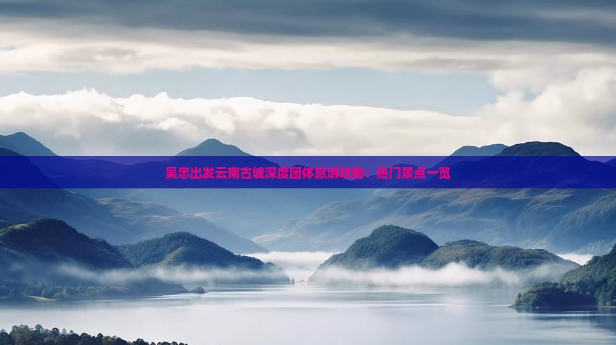 吴忠出发云南古城深度团体旅游攻略：热门景点一览