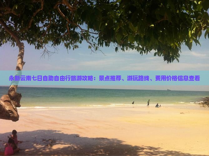 永新云南七日自助自由行旅游攻略：景点推荐、游玩路线、费用价格信息查看