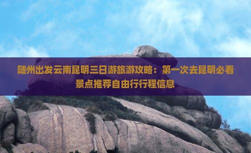 随州出发云南昆明三日游旅游攻略：第一次去昆明必看景点推荐自由行行程信息