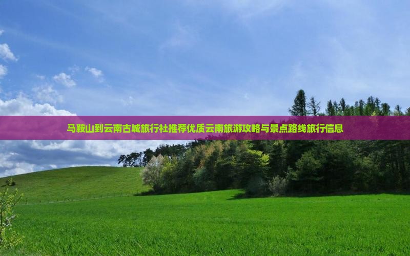 马鞍山到云南古城旅行社推荐优质云南旅游攻略与景点路线旅行信息