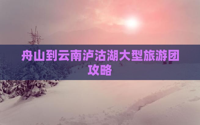 舟山到云南泸沽湖大型旅游团攻略