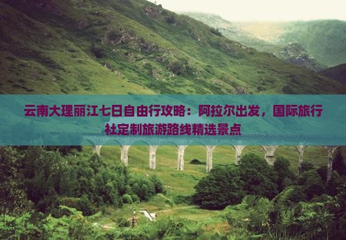 云南大理丽江七日自由行攻略：阿拉尔出发，国际旅行社定制旅游路线精选景点