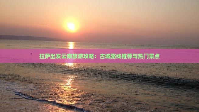 拉萨出发云南旅游攻略：古城路线推荐与热门景点