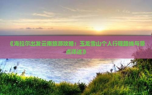 《海拉尔出发云南旅游攻略：玉龙雪山个人行程路线与景点详述》
