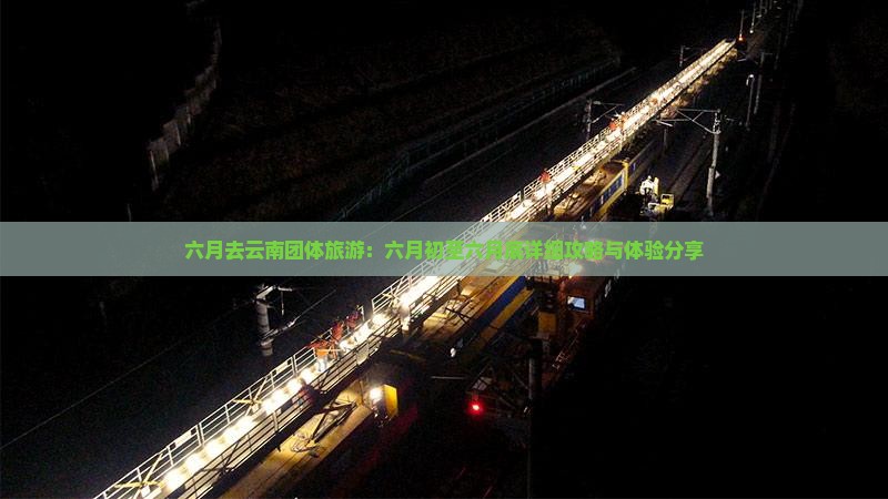 六月去云南团体旅游：六月初至六月底详细攻略与体验分享