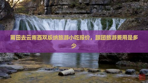 莆田去云南西双版纳旅游小吃报价，跟团旅游费用是多少