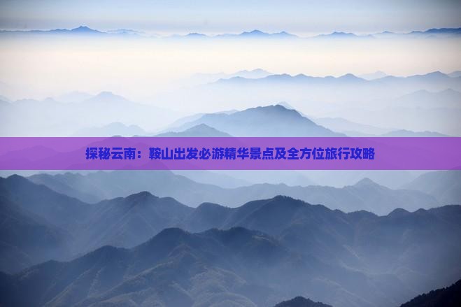 探秘云南：鞍山出发必游精华景点及全方位旅行攻略