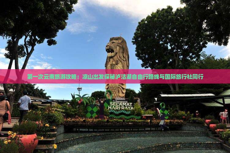第一次云南旅游攻略：凉山出发探秘泸沽湖自由行路线与国际旅行社同行