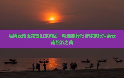 淄博云南玉龙雪山旅游团—精选旅行社带你旅行探索云南旅游之美