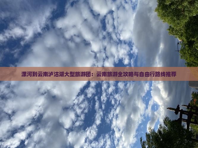 漯河到云南泸沽湖大型旅游团：云南旅游全攻略与自由行路线推荐