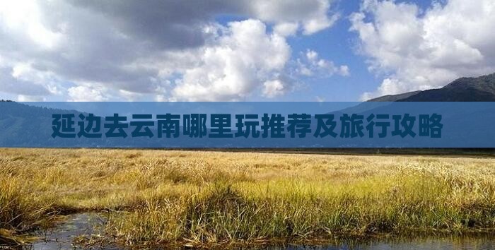 延边去云南哪里玩推荐及旅行攻略