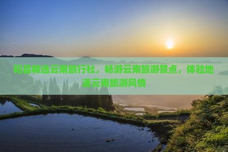 和县精选云南旅行社，畅游云南旅游景点，体验地道云南旅游风情