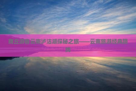 商丘游客云南泸沽湖探秘之旅——云南旅游经典路线