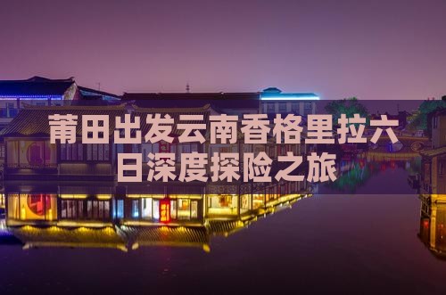 莆田出发云南香格里拉六日深度探险之旅