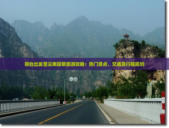 邢台出发至云南昆明旅游攻略：热门景点、交通及行程规划