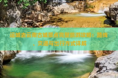 运城去云南古城景点完整旅游攻略：路线、交通与出行方式详解