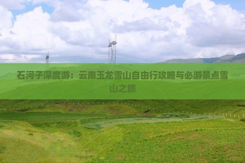石河子深度游：云南玉龙雪山自由行攻略与必游景点雪山之旅