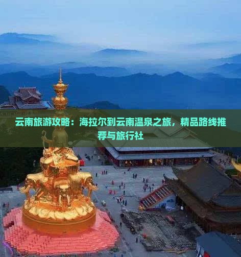 云南旅游攻略：海拉尔到云南温泉之旅，精品路线推荐与旅行社