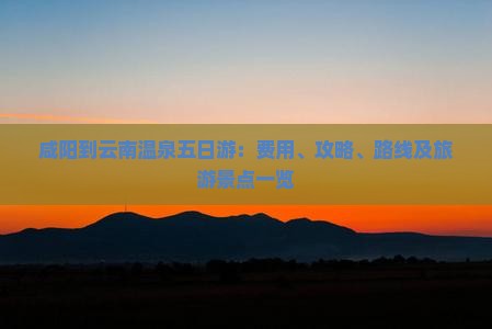 咸阳到云南温泉五日游：费用、攻略、路线及旅游景点一览