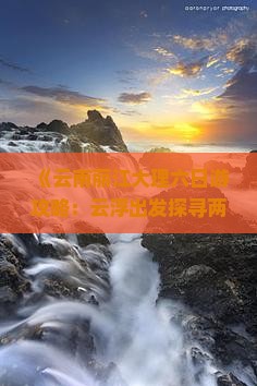 《云南丽江大理六日游攻略：云浮出发探寻两地美景推荐》