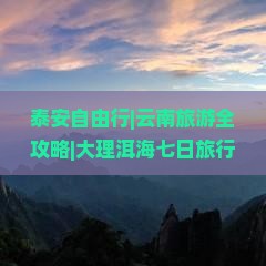 泰安自由行|云南旅游全攻略|大理洱海七日旅行规划|景点推荐与出发路线