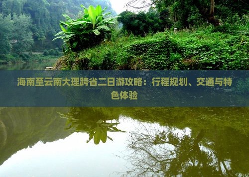 海南至云南大理跨省二日游攻略：行程规划、交通与特色体验