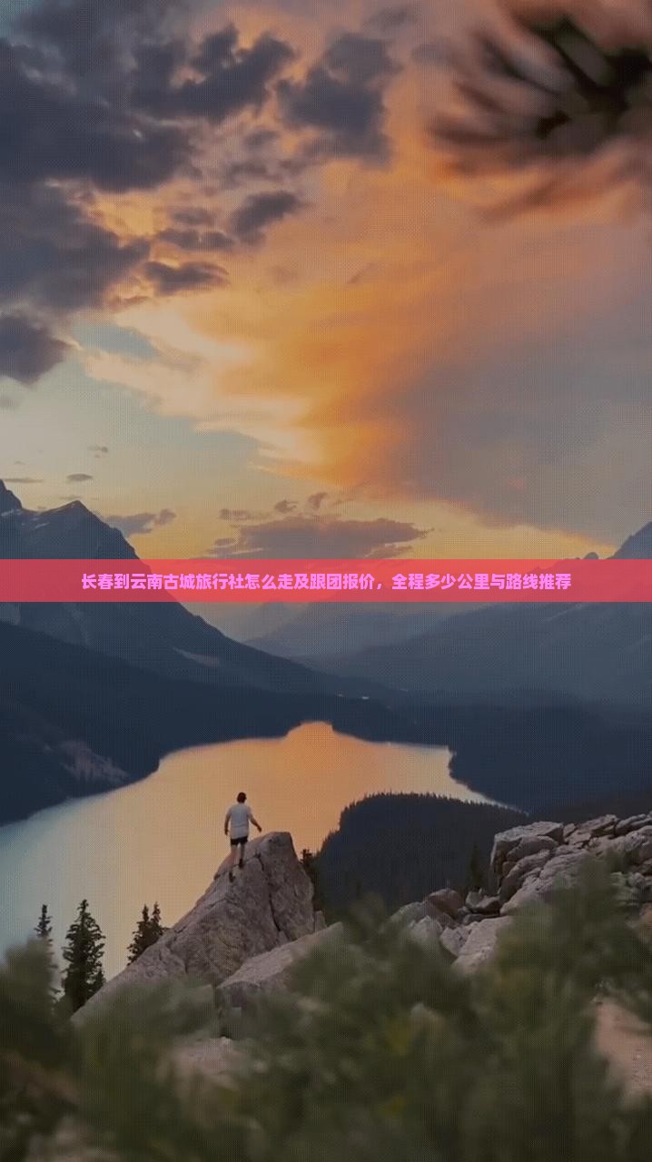 长春到云南古城旅行社怎么走及跟团报价，全程多少公里与路线推荐