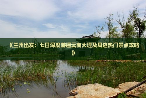 《兰州出发：七日深度游遍云南大理及周边热门景点攻略》