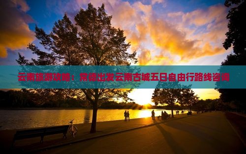 云南旅游攻略：常德出发云南古城五日自由行路线咨询