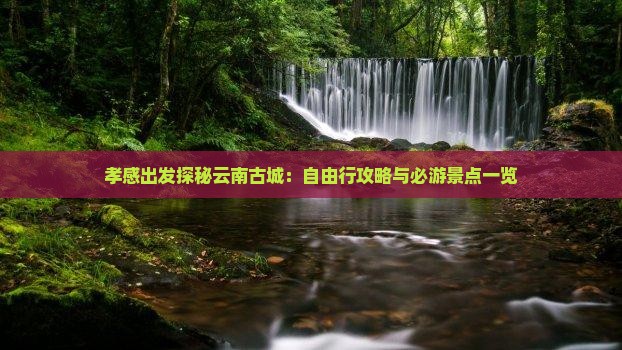 孝感出发探秘云南古城：自由行攻略与必游景点一览