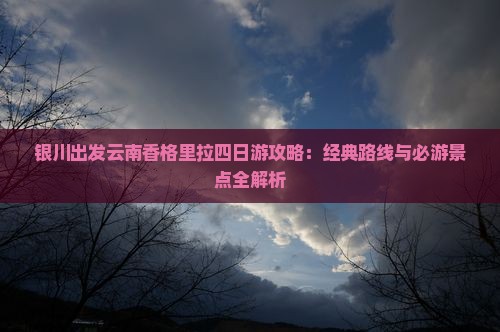 银川出发云南香格里拉四日游攻略：经典路线与必游景点全解析