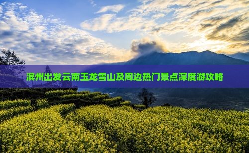 滨州出发云南玉龙雪山及周边热门景点深度游攻略