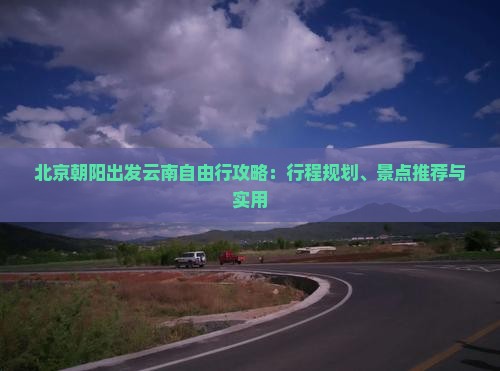 北京朝阳出发云南自由行攻略：行程规划、景点推荐与实用