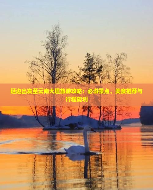 延边出发至云南大理旅游攻略：必游景点、美食推荐与行程规划