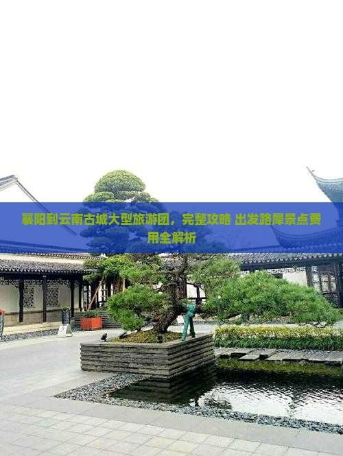 襄阳到云南古城大型旅游团，完整攻略+出发路犀景点费用全解析