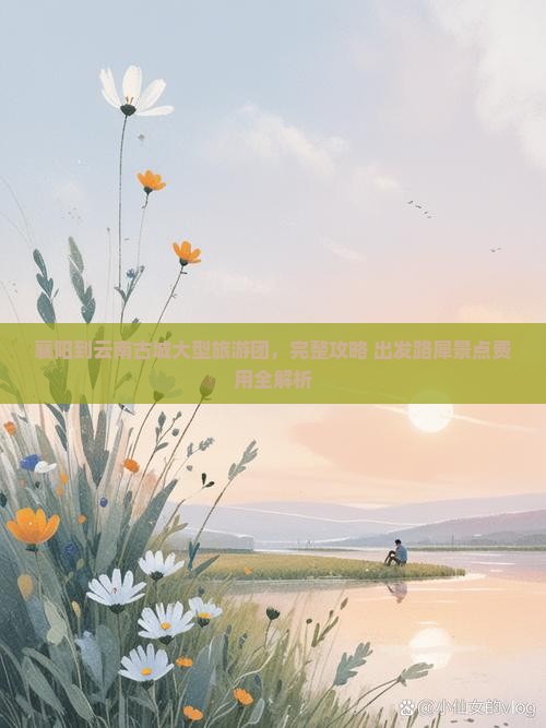 襄阳到云南古城大型旅游团，完整攻略+出发路犀景点费用全解析