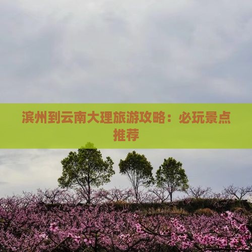 滨州到云南大理旅游攻略：必玩景点推荐