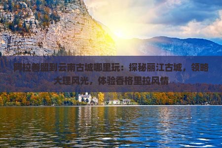 阿拉善盟到云南古城哪里玩：探秘丽江古城，领略大理风光，体验香格里拉风情